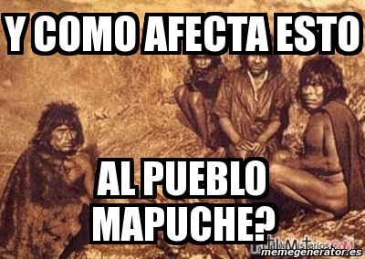 Meme Personalizado Y COMO AFECTA ESTO AL PUEBLO MAPUCHE 3340215