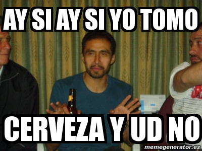 Meme Personalizado Ay Si Ay Si Yo Tomo Cerveza Y Ud No