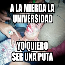 Meme Personalizado A La Mierda La Universidad Yo Quiero Ser Una Puta