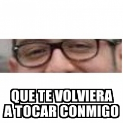 Meme Personalizado Que Te Volviera A Tocar Conmigo