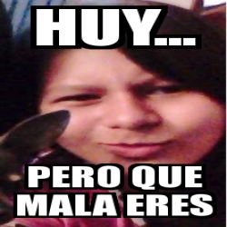 Meme Personalizado Huy Pero Que Mala Eres 16687843