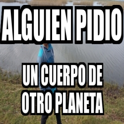 Meme Personalizado Alguien Pidio Un Cuerpo De Otro Planeta 19875799