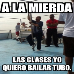 Meme Personalizado A La Mierda Las Clases Yo Quiero Bailar Tubo