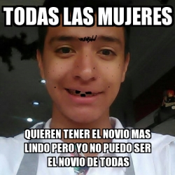 Meme Personalizado TODAS LAS MUJERES QUIEREN TENER EL NOVIO MAS LINDO