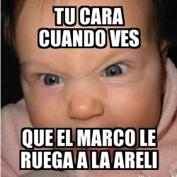 Meme Bebe Furioso Tu Cara Cuando Ves Que El Marco Le Ruega A La Areli