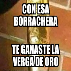 Meme Personalizado CON ESA BORRACHERA TE GANASTE LA VERGA DE ORO