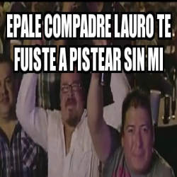 Meme Personalizado Epale Compadre Lauro Te Fuiste A Pistear Sin Mi