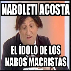 Meme Personalizado Naboleti Acosta El Ãdolo de los nabos macristas