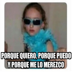 Meme Personalizado Porque Quiero Porque Puedo Y Porque Me Lo Merezco