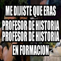 Meme Personalizado Me Dijiste Que Eras Profesor De Historia Profesor