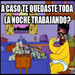 Meme Personalizado A Caso Te Quedaste Toda La Noche Trabajando