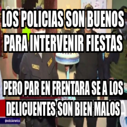 Meme Personalizado Los Policias Son Buenos Para Intervenir Fiestas