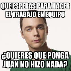 Meme Sheldon Cooper Que Esperas Para Hacer El Trabajo En Equipo