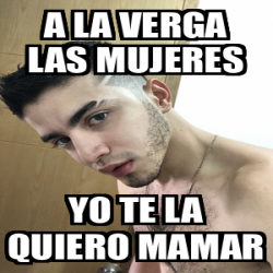 Meme Personalizado A La Verga Las Mujeres Yo Te La Quiero Mamar