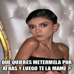 Meme Personalizado Que Quieres Metermela Por Atras Y Luego Te La Mame