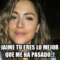 Meme Personalizado Jaime Tu Eres Lo Mejor Que Me Ha Pasado