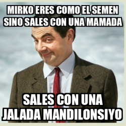 Meme Mr Bean Mirko Eres Como El Semen Sino Sales Con Una Mamada Sales