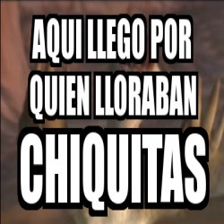 Meme Personalizado Aqui Llego Por Quien Lloraban Chiquitas 6158958