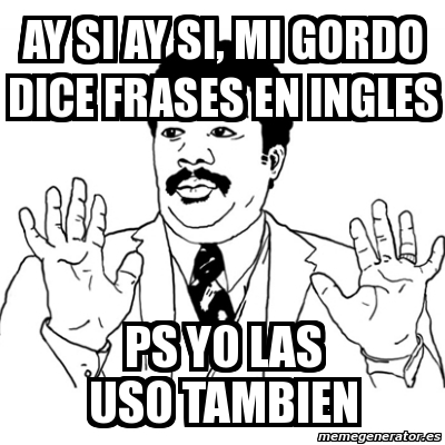 Meme Ay Si Ay Si Ay Si Mi Gordo Dice Frases En Ingles Ps Yo Las Uso Tambien