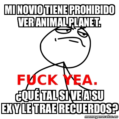 Meme Fuck Yea - Mi NOVIO tiene PROHIBIDO ver Animal Planet. Â¿QUÃ‰ TAL SI  VE A SU EX Y LE TRAE RECUERDOS? - 15058798