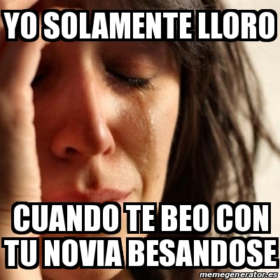 Meme Problems - Yo solamente lloro Cuando te beo con tu novia besandose ...