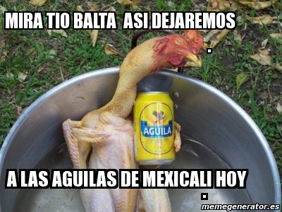 Meme Personalizado - MIRA TIO BALTA ASI DEJAREMOS . A LAS AGUILAS DE  MEXICALI HOY . - 2488784