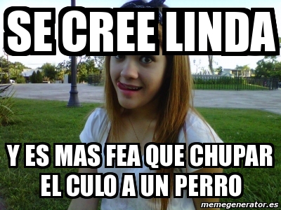 Meme Personalizado Se Cree Linda Y Es Mas Fea Que Chupar El Culo A Un Perro