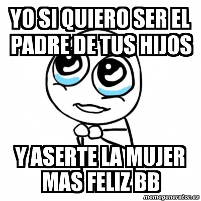 Meme Por Favor Yo Si Quiero Ser El Padre De Tus Hijos Y Aserte La Mujer Mas Feliz 377