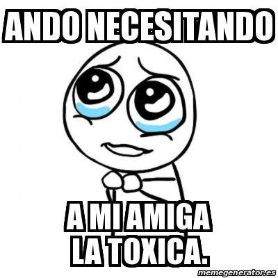 Meme Por Favor Ando Necesitando A Mi Amiga La Toxica 31623546