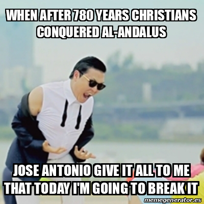 Meme Gangnam Style When After 780 Years Christians Conquered Al Andalus Jose Antonio Give It All To Me That Today I M Going To Break It