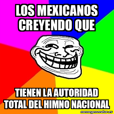 Meme Troll Los Mexicanos Creyendo Que Tienen La Autoridad Total Del Himno Nacional