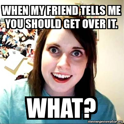 Meme Overly Attached Girlfriend - When my friend tells me you should ...