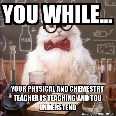 Meme Chemistry Cat - You While... Your physical and chemestry teacher ...