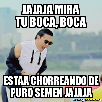 Meme Gangnam Style Jajaja Mira Tu Boca Boca Estaa Chorreando De Puro Semen Jajaja