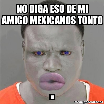 Meme Personalizado - no diga eso de mi amigo mexicanos tonto . - 4871951