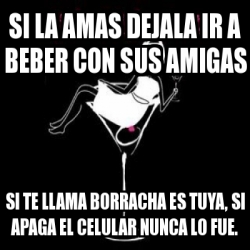 Meme Personalizado Si La Amas Dejala Ir A Beber Con Sus Amigas Si Te Llama Borracha Es Tuya