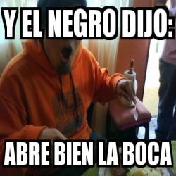Meme Personalizado - y el negro dijo: abre bien la boca - 473152