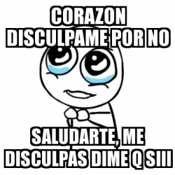 Meme Por favor - corazon disculpame por no saludarte, me disculpas dime ...