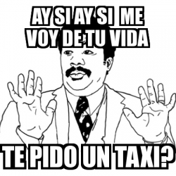 Meme Ay Si Ay Si Ay Si Me Voy De Tu Vida Te Pido Un Taxi