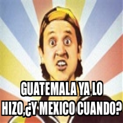 Meme Personalizado - GUATEMALA YA LO HIZO,Â¿Y MEXICO ...