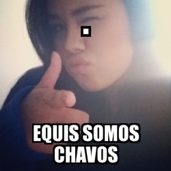 Meme Personalizado - . Equis Somos Chavos - 2504547