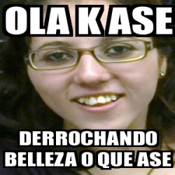 Meme Personalizado OLa K ASE Derrochando Belleza O Que Ase 2631577