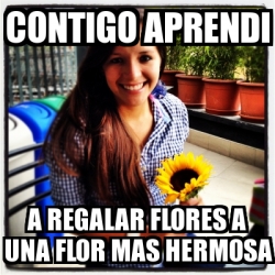 Meme Personalizado - contigo aprendi a regalar flores a una flor mas ...