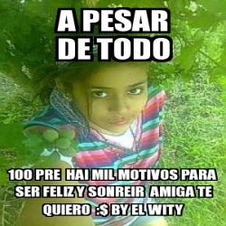 Meme Personalizado A Pesar De Todo 100 Pre Hai Mil Motivos Para Ser Feliz Y Sonreir Amiga Te Quiero By El Wity