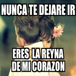 Meme Personalizado - nunca te dejare ir eres la reyna de mi corazon ...
