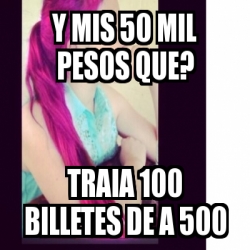 Meme Personalizado - y mIS 50 MIL PESOS QUE? TRAIA 100 BILLETES DE A ...