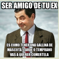 Meme Mr Bean Ser Amigo De Tu Ex Es Como Tener Una Gallina De Mascota Tarde O Temprano Vas A