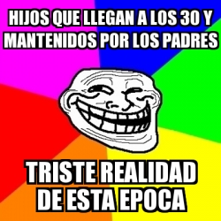 Meme Troll - Hijos que llegan a los 30 y MANTENIDOS por los Padres Triste  realidad de esta epoca - 30908818