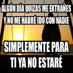 Meme Personalizado - Algún día quizas me extrañes y no me habré ido con ...