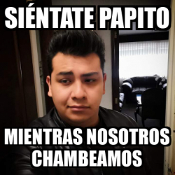 Meme Personalizado - Siéntate papito Mientras nosotros chambeamos ...